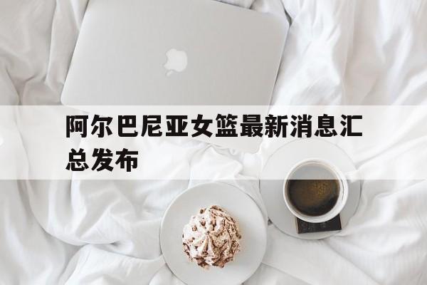 开云体育登录-阿尔巴尼亚女篮最新消息汇总发布的简单介绍